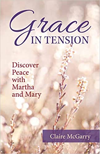 Grace in Tension: Discover Peace with Martha and Mary by Claire McGarry