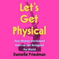 Let's Get Physical: How Women Discovered Exercise and Reshaped the World by Danielle Friedman
