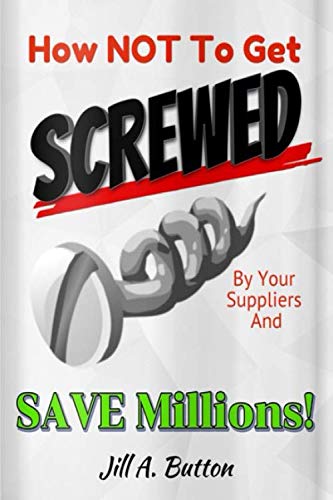 How Not to Get Screwed By Your Supplier and Save Millions! by Jill Button