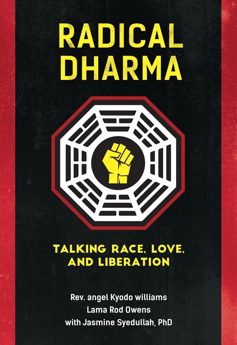 Radical Dharma: Talking Race, Love, and Liberation by Rev. Angel Kyodo Williams, Lama Rod Owens and Jasmine Syedullah Ph.D. Radical Dharma: Talking Race, Love, and Liberation by Rev. Angel Kyodo Williams, Lama Rod Owens and Jasmine Syedullah Ph.D.