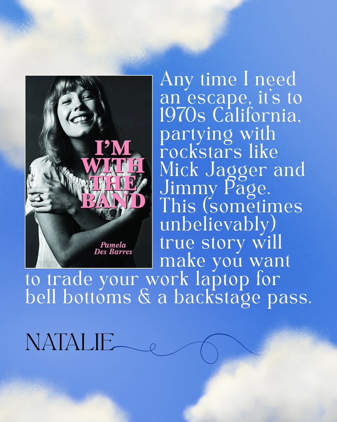 I'm With the Band by Pamela Des Barres - Any time I need an escape, it’s to 1970s California, partying with rockstars like Mick Jagger and Jimmy Page. This (sometimes unbelievably) true story will make you want to trade your work laptop for  bell bottoms & a backstage pass. --Natalie