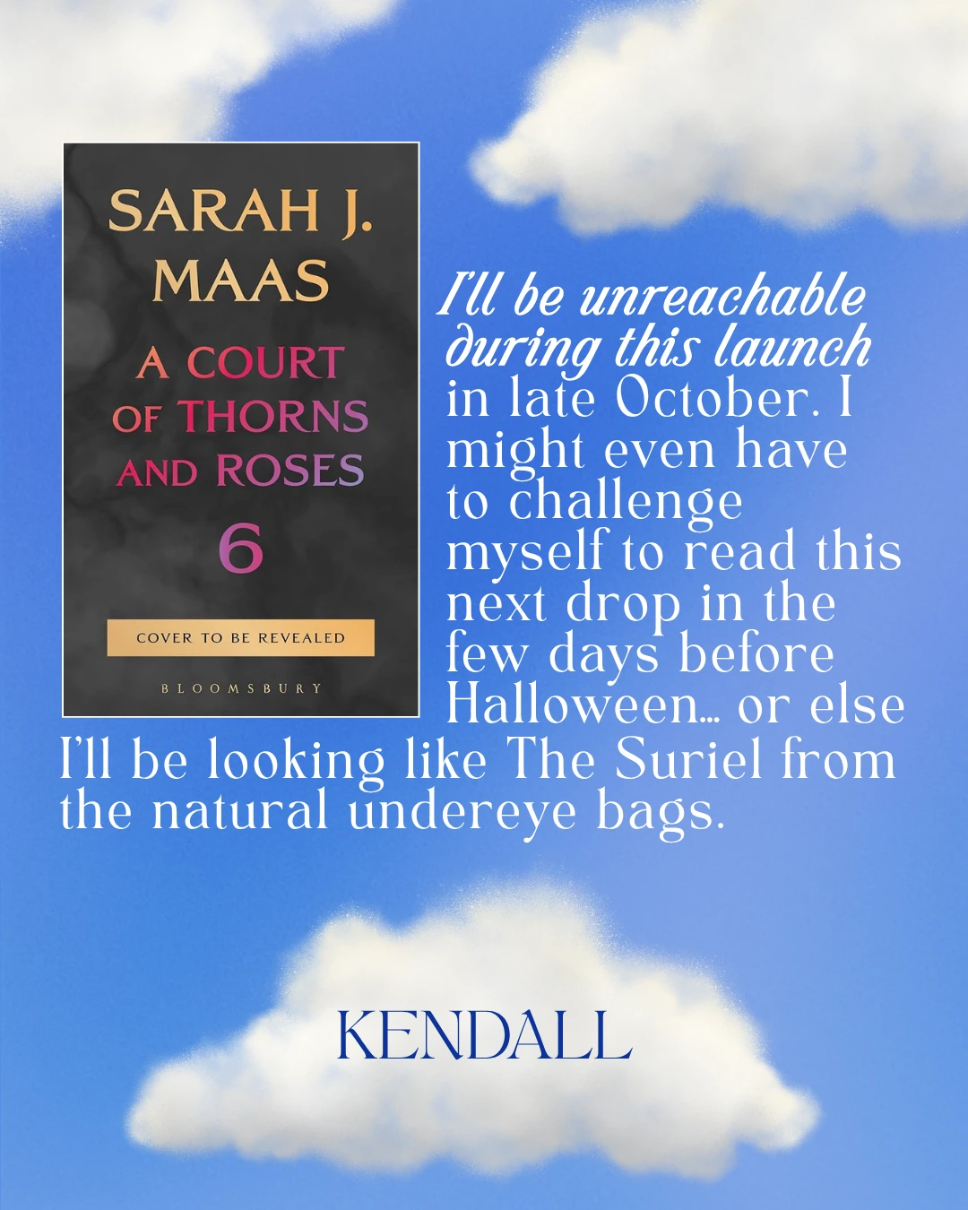 A Court of Thorns and Roses Book 6 by  Sarah J. Maas - I’ll be unreachable during this launch in late October. I might even have to challenge myself to read this next drop in the few days before Halloween… or else I'll be looking like The Suriel from the natural undereye bags. --Kendall