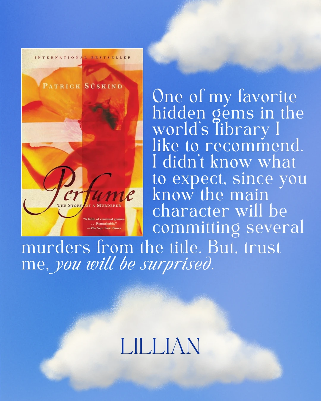 Perfume: The Story of a Murderer by Patrick Suskind - One of my favorite hidden gems in the world’s library I like to recommend. I didn’t know what to expect, since you know the main character will be committing several murders from the title. But, trust me, you will be surprised. --Lillian