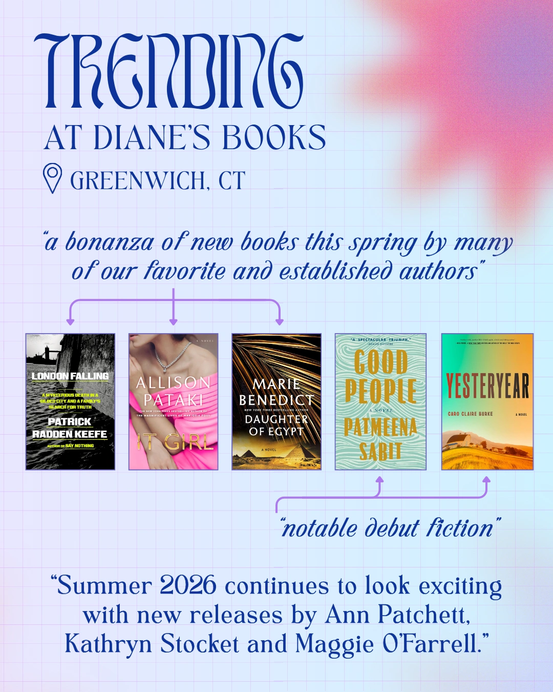 Trending at Diane's Books, Greenwich, CT

"A bonanza of new books this spring by many of our favorite and established authors":
London Falling: A Mysterious Death in a Gilded City and a Family's Search for the Truth by Patrick Radden Keefe
It Girl by Allison Pataki
Daughter of Egypt by Marie Benedict

"Notable debut fiction":
Good People by Patmeena Sabit
Yesteryear by Caro Claire Burke

"Summer 2026 continues to look exciting with new releases by Ann Patchett, Kathryn Stocket and Maggie O'Farrell."