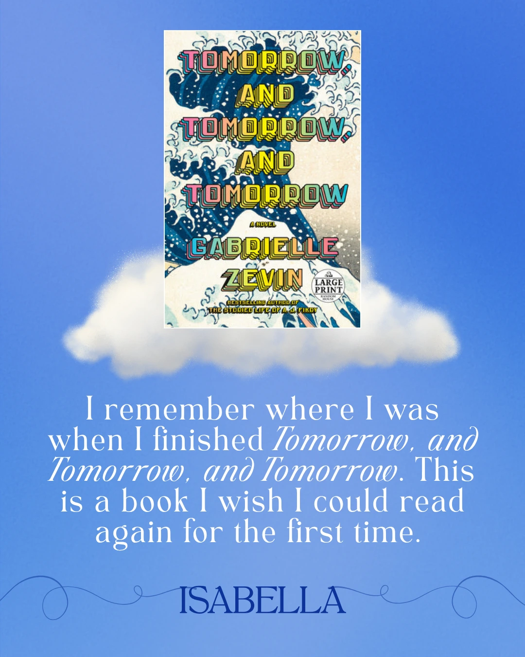 Tomorrow, and Tomorrow, and Tomorrow by Gabrielle Zevin - I remember where I was when I finished Tomorrow, and Tomorrow, and Tomorrow. This is a book I wish I could read again for the first time. --Isabella