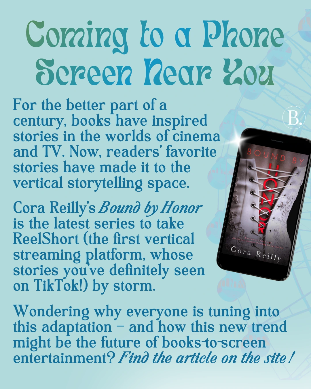 Coming to a Phone Screen Near You

For the better part of a century, books have inspired stories in the worlds of cinema and TV. Now, readers’ favorite stories have made it to the vertical storytelling space.

Cora Reilly’s Bound by Honor 
is the latest series to take ReelShort (the first vertical streaming platform, whose stories you’ve definitely seen on TikTok!) by storm. 

Wondering why everyone is tuning into this adaptation – and how this new trend might be the future of books-to-screen entertainment?