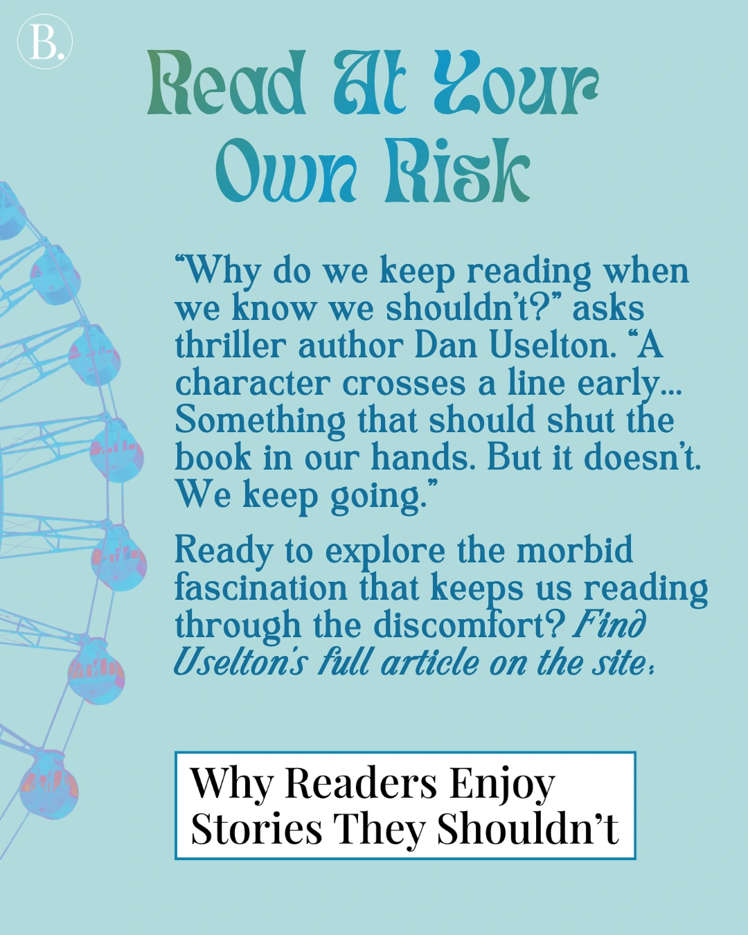 Read at Your Own Risk

“Why do we keep reading when we know we shouldn’t?” asks thriller author Dan Uselton. “A character crosses a line early... Something that should shut the book in our hands. But it doesn’t. We keep going.”

Ready to explore the morbid fascination that keeps us reading through the discomfort?
