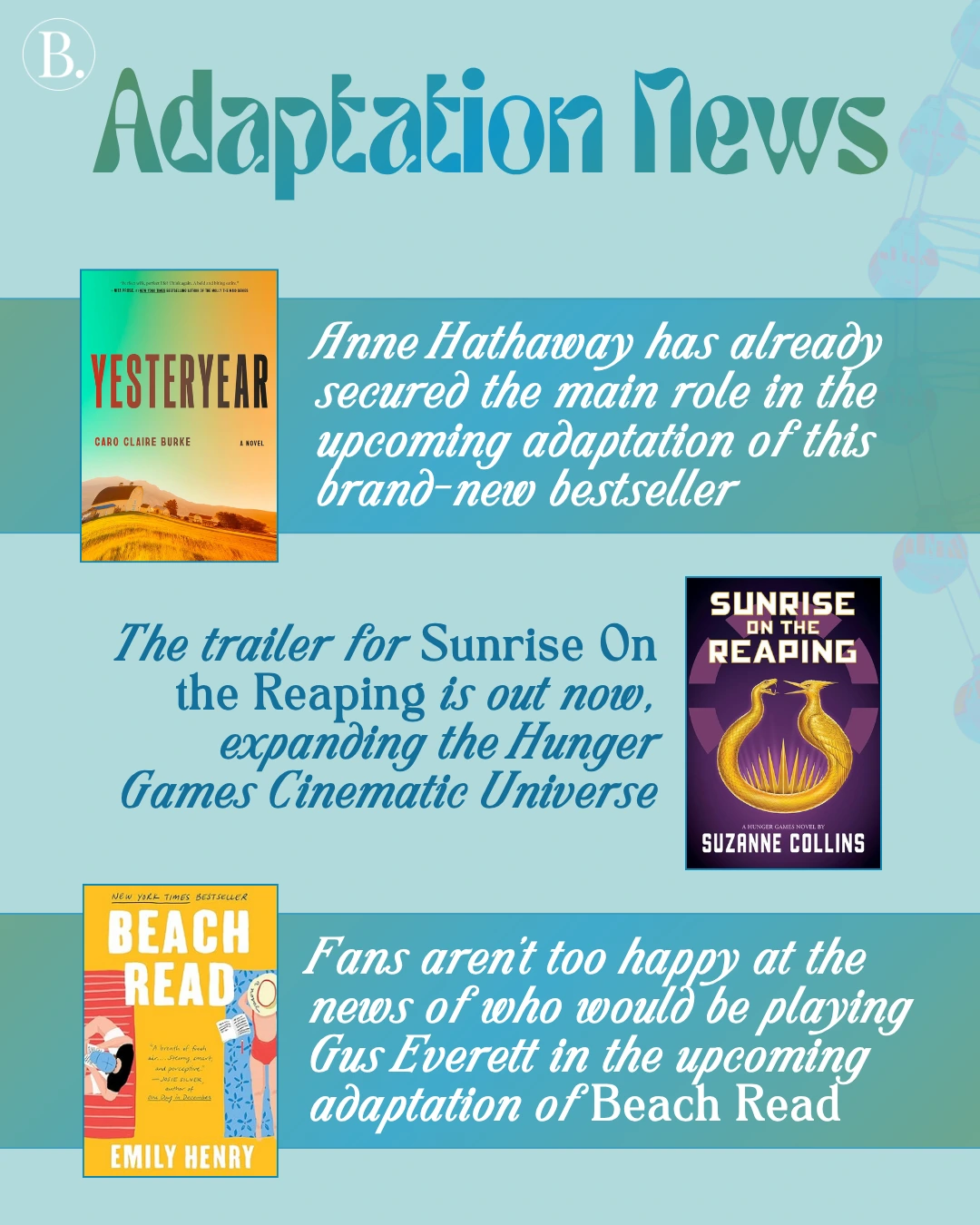 Adaptation News

Anne Hathaway has already secured the main role in the upcoming adaptation of the brand-new bestseller Yesteryear.

The trailer for Sunrise On the Reaping is out now, expanding the Hunger Games Cinematic Universe.

Fans aren’t too happy at the news of who would be playing Gus Everett in the upcoming adaptation of Beach Read.