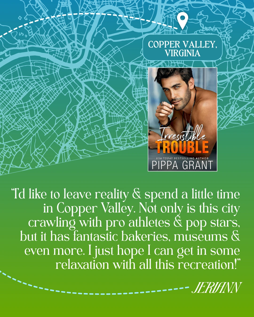 Copper Valley, Virginia - Irresistible Trouble by Pippa Grant - “I’d like to leave reality and spend a little time in Copper Valley. Not only is this city crawling with pro athletes and pop stars, but it has fantastic bakeries, museums and even more. I just hope I can get in some relaxation with all this recreation!” —JeriAnn