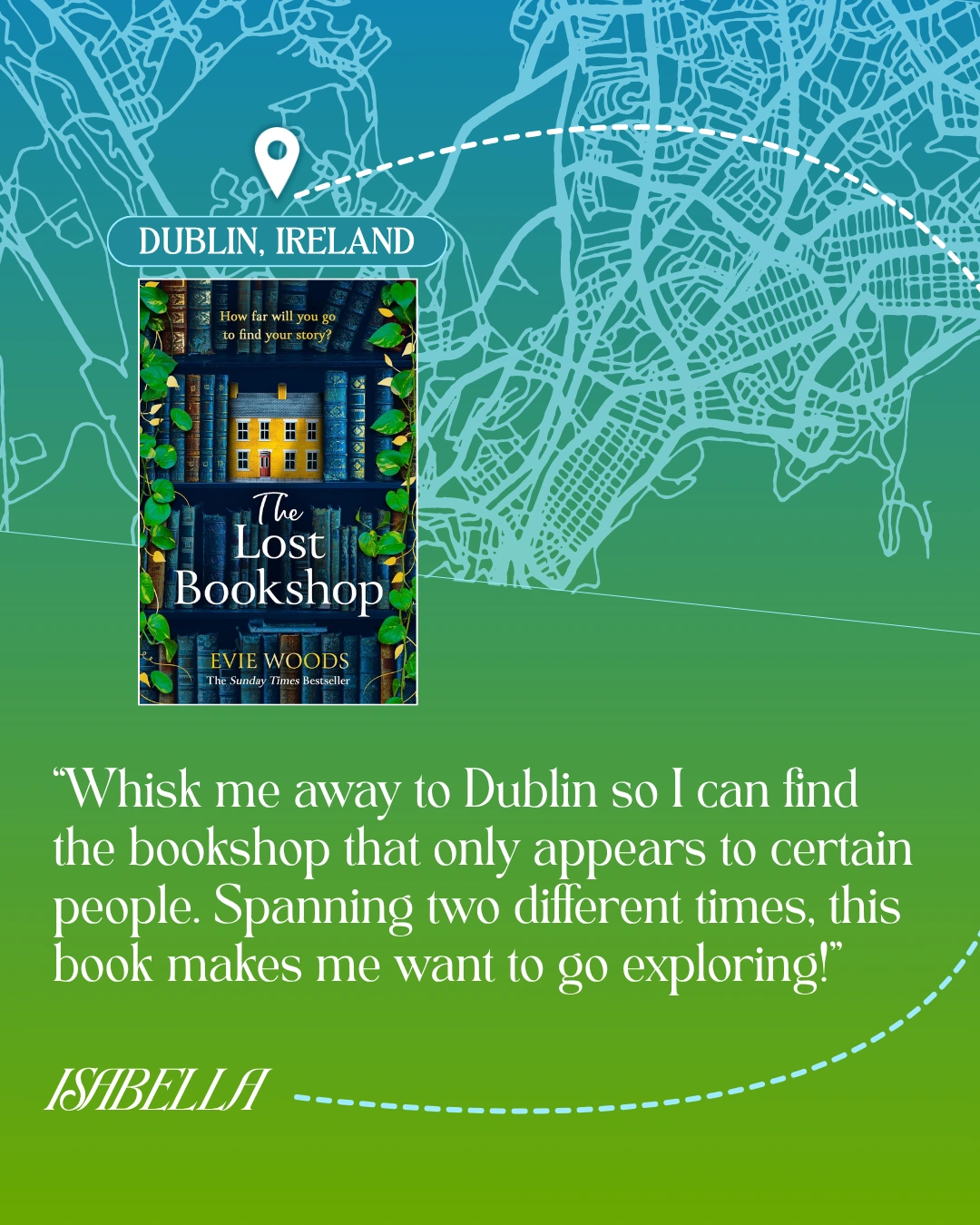 Dublin, Ireland - The Lost Bookshop by Evie Woods - “Whisk me away to Dublin so I can find the bookshop that only appears to certain people. Spanning two different times, this book makes me want to go exploring!” —Isabella