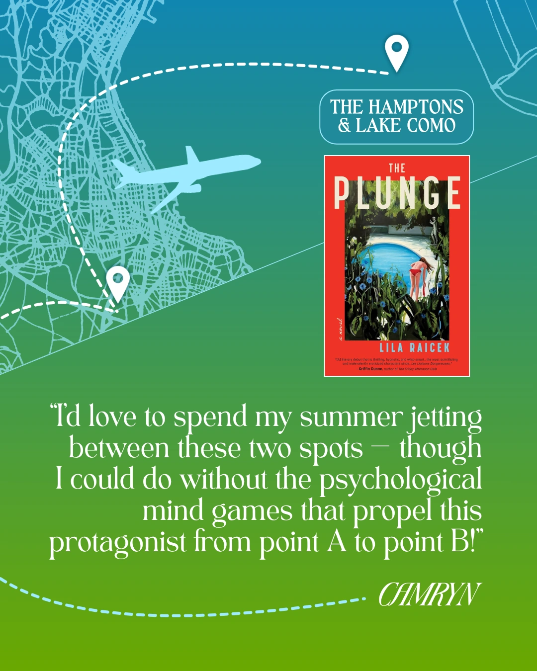 The Hamptons and Lake Como - The Plunge by Lila Raicek - “I’d love to spend my summer jetting between these two spots — though
I could do without the psychological mind games that propel this protagonist from point A to point B!” —Camryn