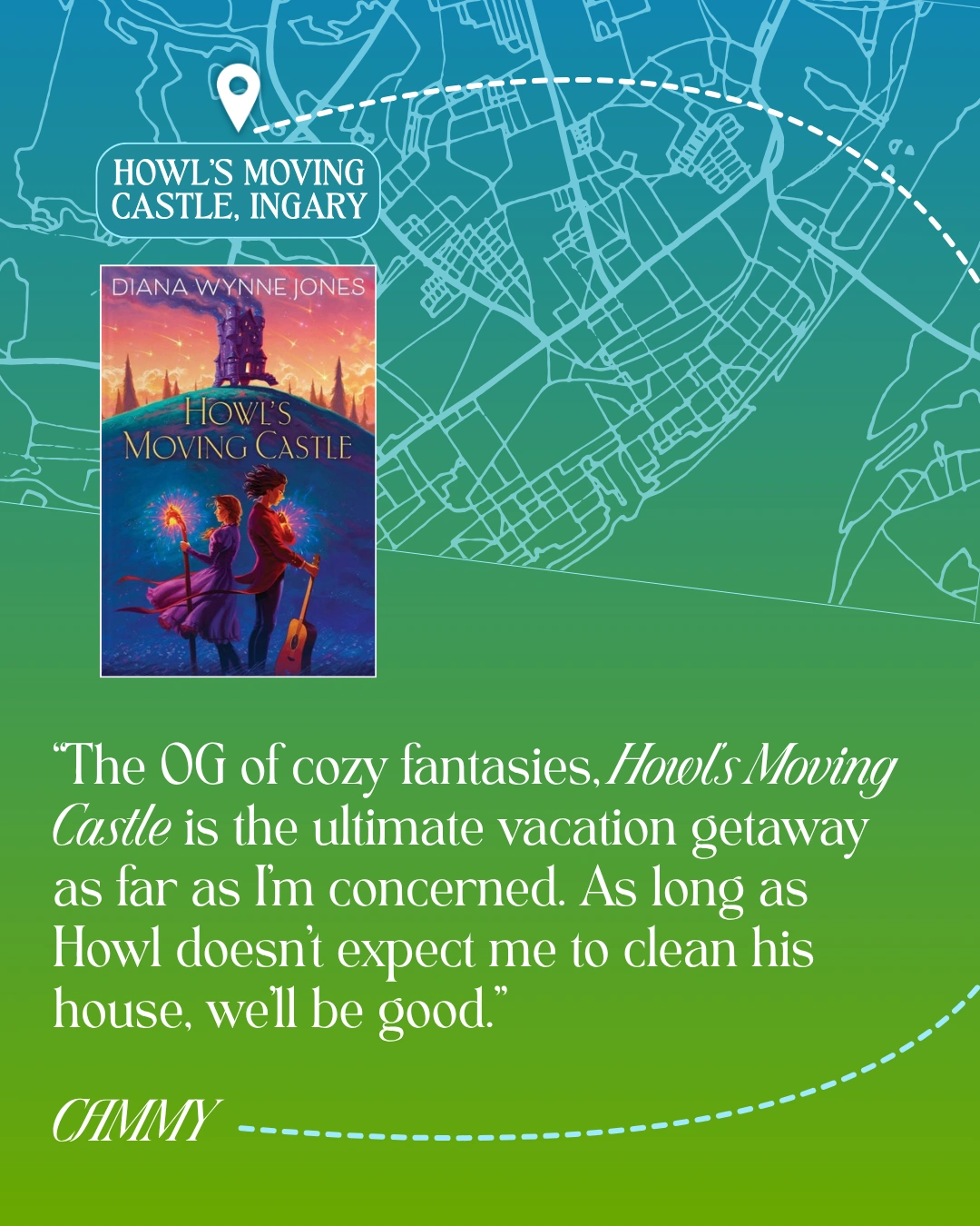 Howl's Moving Castle, Ingary - Howl's Moving Castle by Diana Wynne Jones - “The OG of cozy fantasies, Howl’s Moving Castle is the ultimate vacation getaway as far as I’m concerned. As long as Howl doesn’t expect me to clean his house, we’ll be good.” —Cammy