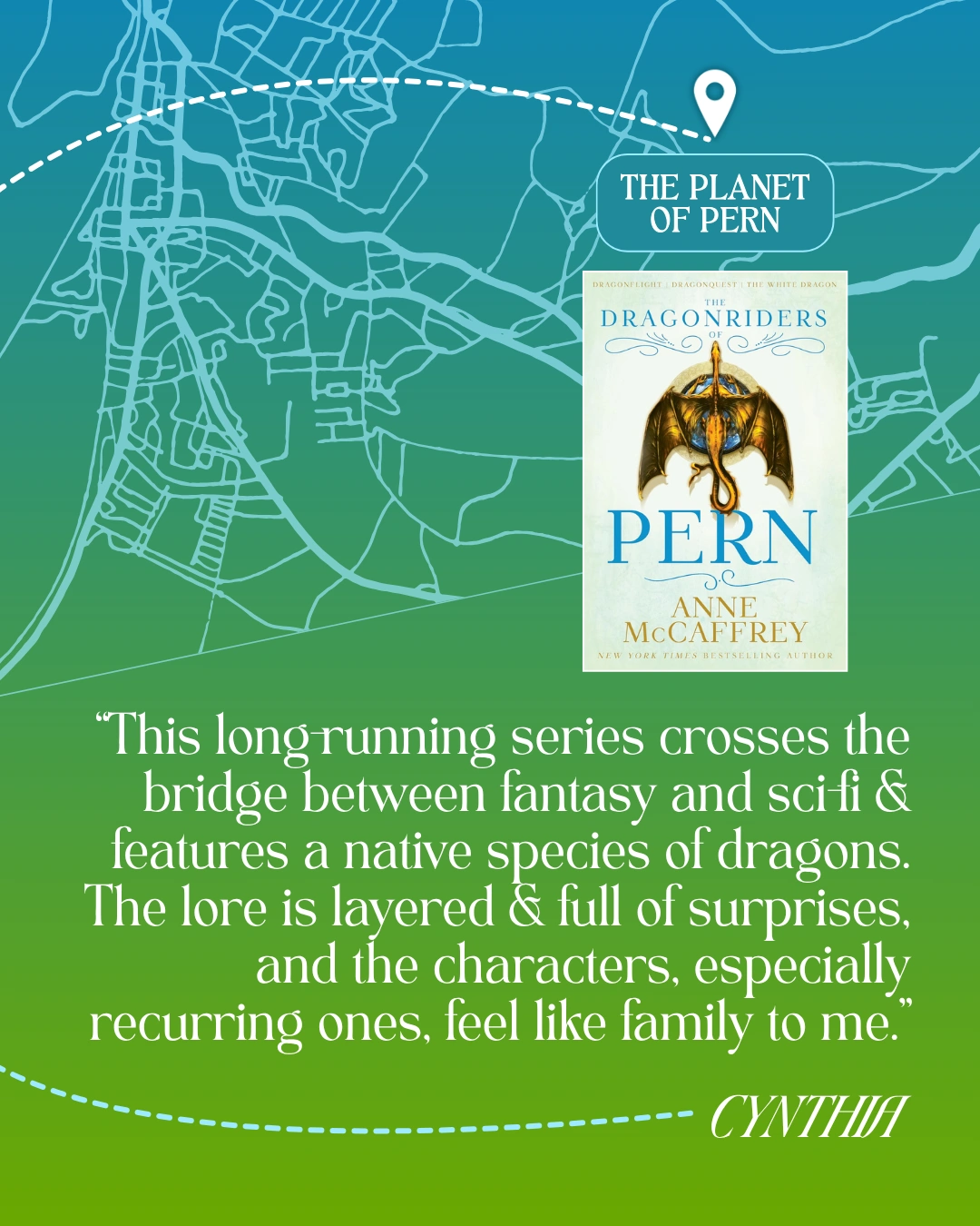 The Planet of Pern - The Dragonriders of Pern by Anne McCaffrey - “This long-running series crosses the bridge between fantasy and sci-fi and features a native species of dragons. The lore is layered and full of surprises, and the characters, especially recurring ones, feel like family to me.” —Cynthia