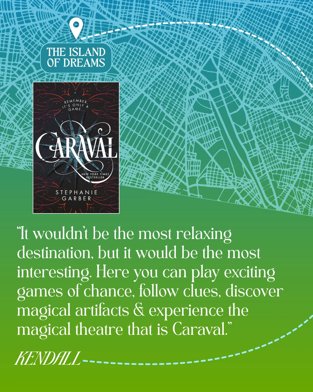 The Island of Dreams - Caraval by Stephanie Garber - “It wouldn’t be the most relaxing destination, but it would be the most interesting. Here you can play exciting games of chance, follow clues, discover magical artifacts and experience the magical theatre that is Caraval.” —Kendall
