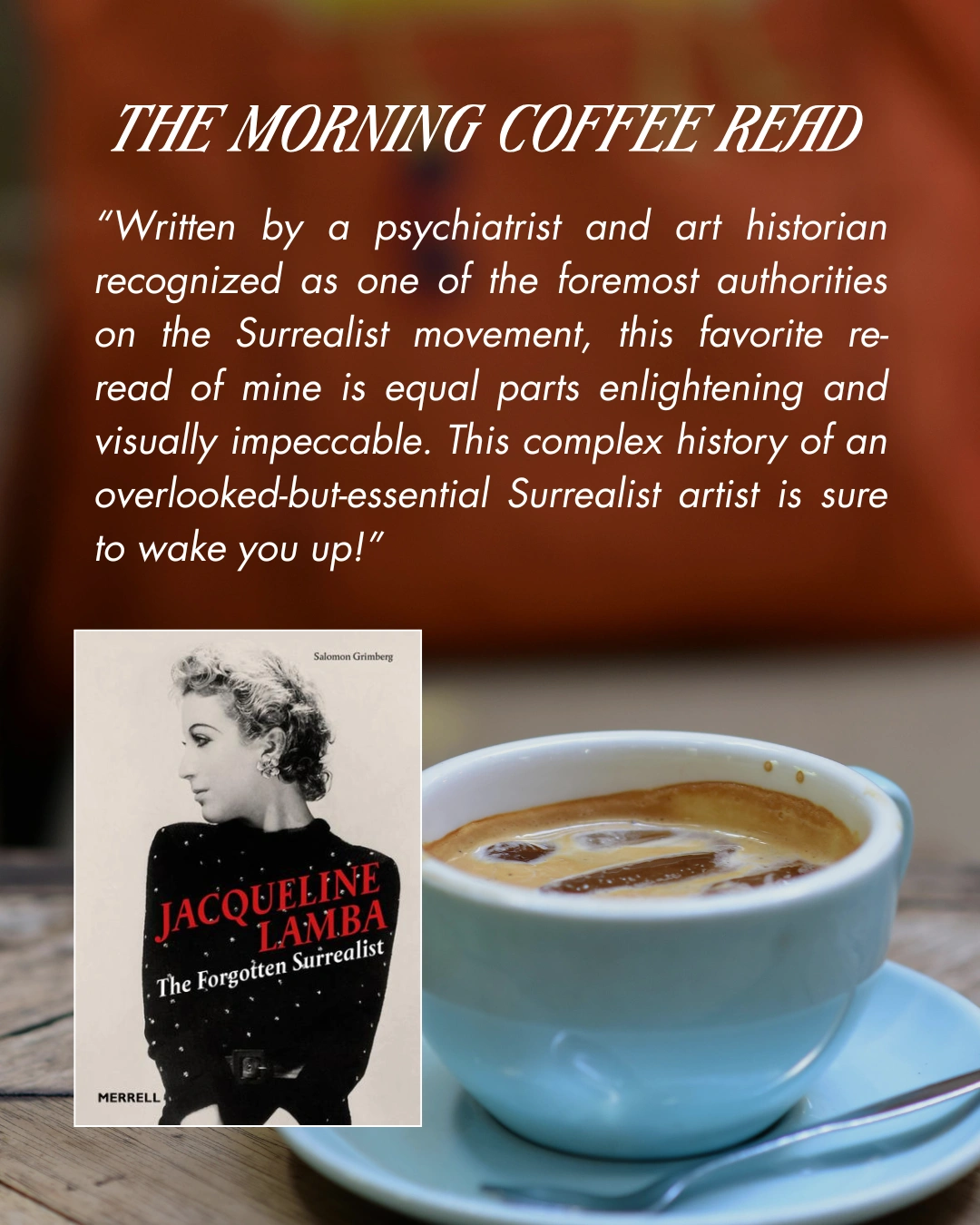 The Morning Coffee Read - Jaqueline Lamba: The Forgotten Surrealist by Salomon Grimberg. "Written by a psychiatrist and art historian recognized as one of the foremost authorities on the Surrealist movement, this favoirite re-read of mine is equal parts enlightening and visually impeccable. This complex history of an overlooked-but-essential Surrealist artist is sure to wake you up!"