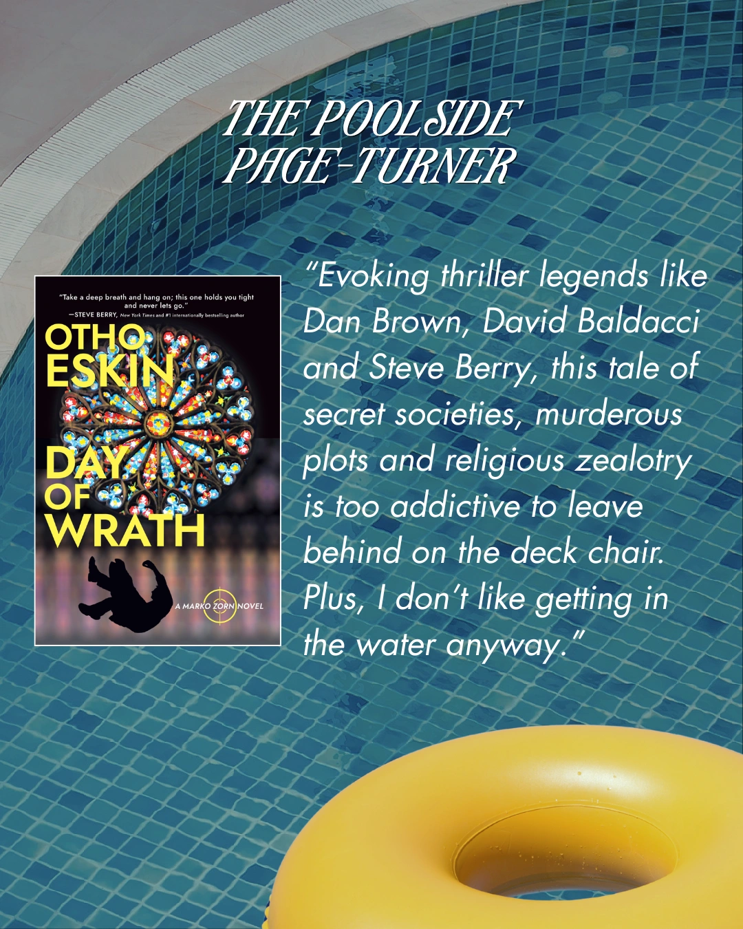 The Poolside Page-Turner - Day of Wrath by Otho Eskin. "Evoking thriller legends like Dan Brown, David Baldacci and Steve Berry, this tale of secret societies, murderous plots and religious zealotry is too addictive to leave behind on the deck chair. Plus, I don't like getting in the water anyway."