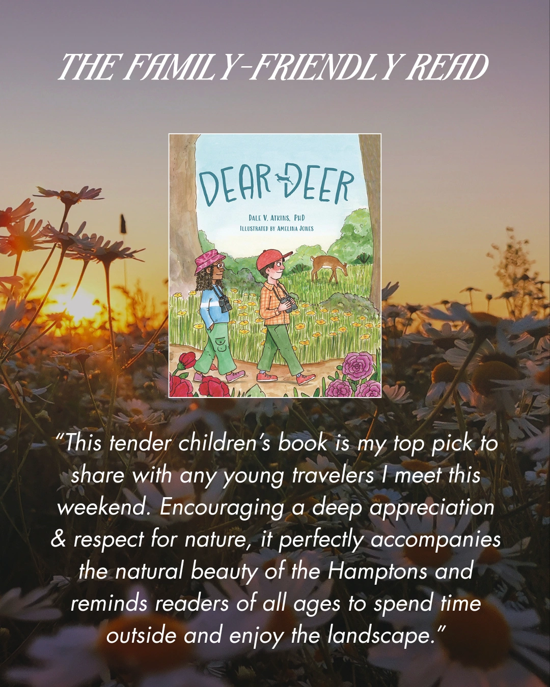 The Family-Friendly Read - Dear Deer by Dale V. Atkins, PhD. "This tender children's book is my top pick to share with any young travelers I meet this weekend. Encouraging a deep appreciation and respect for nature, it perfectly accompanies the natural beauty of the Hamptons and reminds readers of all ages to spend time outside and enjoy the landscape."